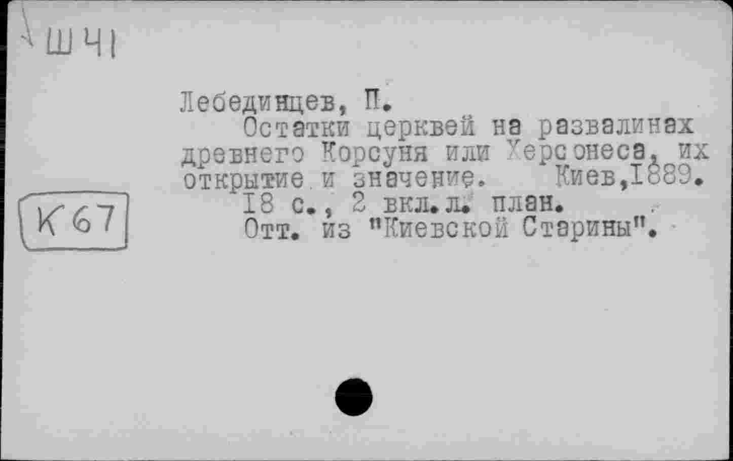 ﻿Лебединцев, П.
Остатки церквей на развалинах древнего Короуня или vepc онесаЛг их открытие и значение.	Киев,1889.
"18 с., 2 ЕКЛ.Л. план.
Отт. из "Киевской Старины”.